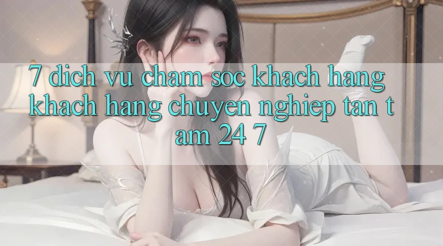 7. Dịch Vụ Chăm sóc khách hàng Khách Hàng Chuyên Nghiệp Tận Tâm 24/7