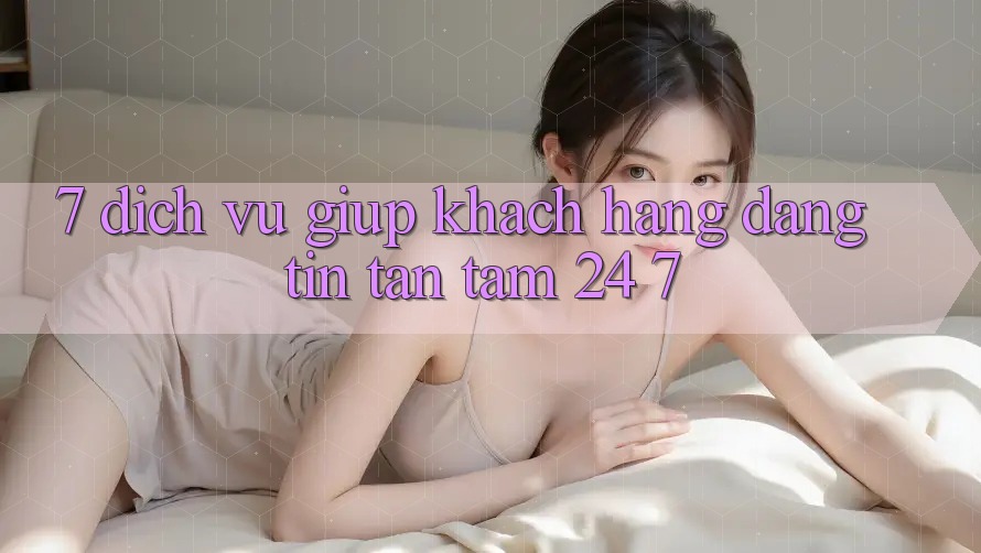 7. Dịch Vụ Giúp Khách Hàng Đáng tin Tận Tâm 24/7