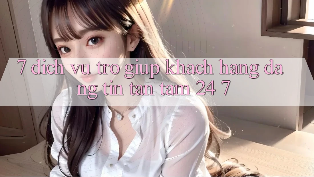 7. Dịch Vụ Trợ giúp Khách Hàng Đáng tin Tận Tâm 24/7