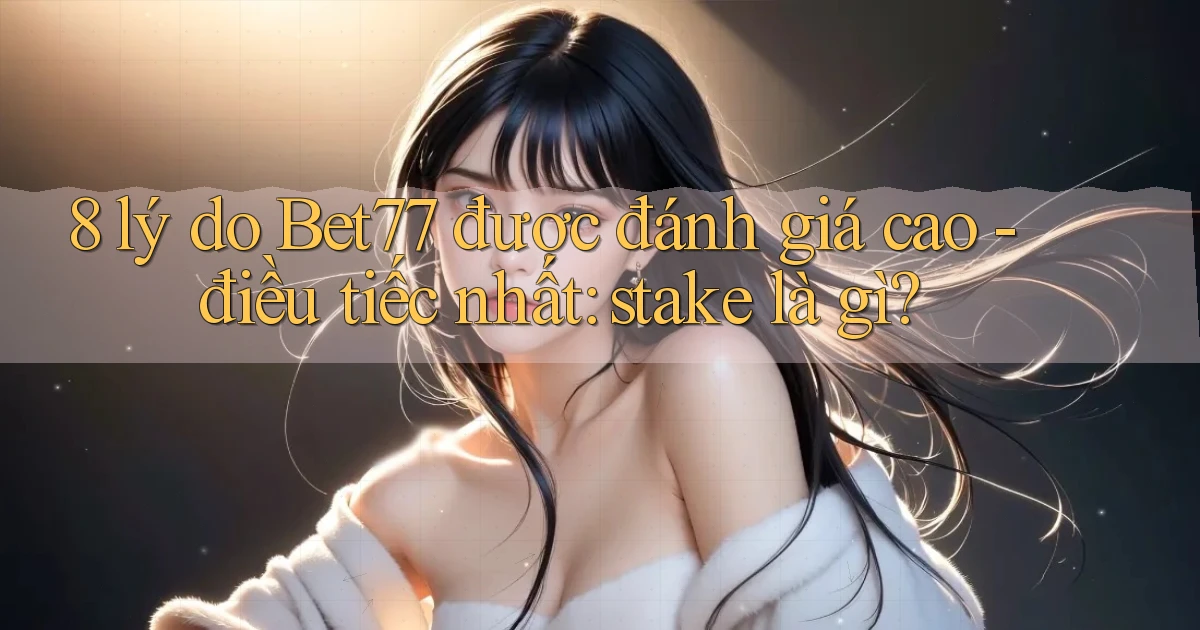 8 lý do Bet77 được đánh giá cao   điều tiếc nhất stake là gì