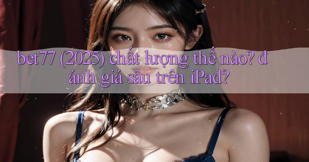 bet77 (2025) chất lượng thế nào đánh giá sâu trên iPad