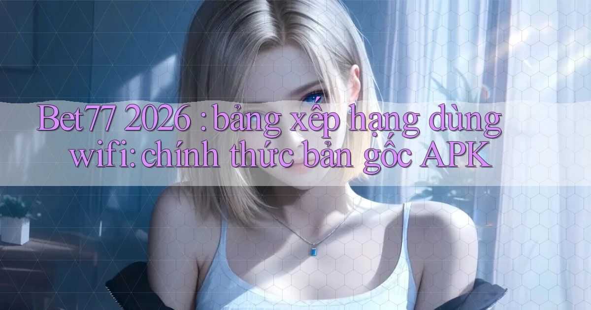 Bet77 2026 bảng xếp hạng dùng wifi chính thức bản gốc APK