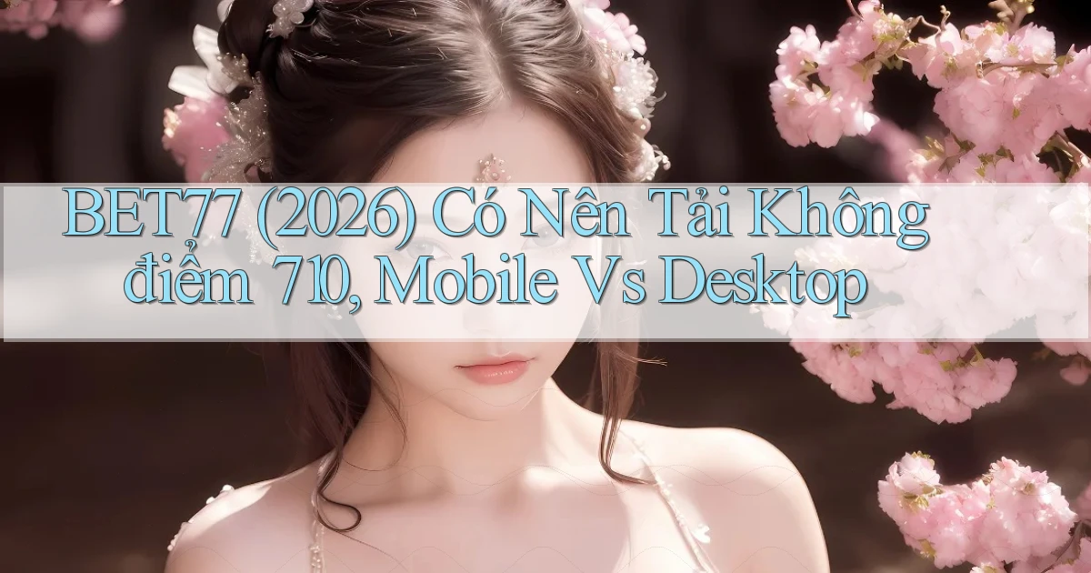 bet77 (2026) có nên tải không điểm 710, mobile vs desktop