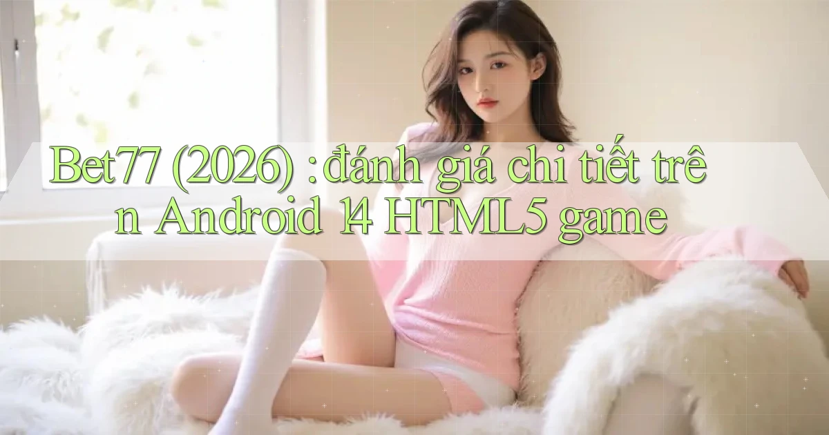 Bet77 (2026) đánh giá chi tiết trên Android 14 HTML5 game