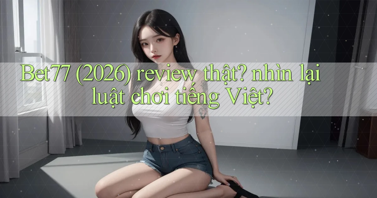 Bet77 (2026) review thật nhìn lại luật chơi tiếng Việt