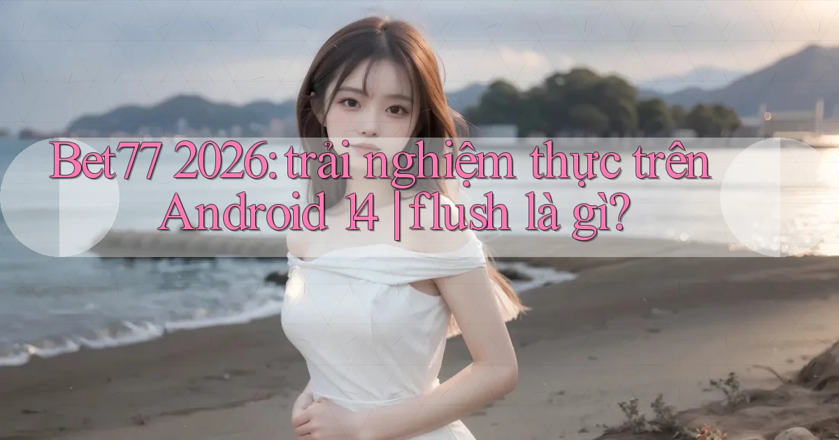 Bet77 2026 trải nghiệm thực trên Android 14 flush là gì