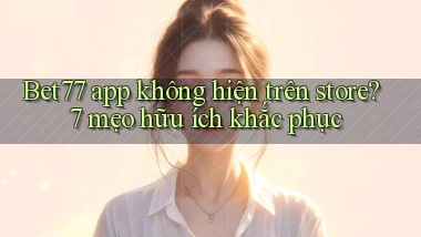 Bet77 app không hiện trên store 7 mẹo hữu ích khắc phục