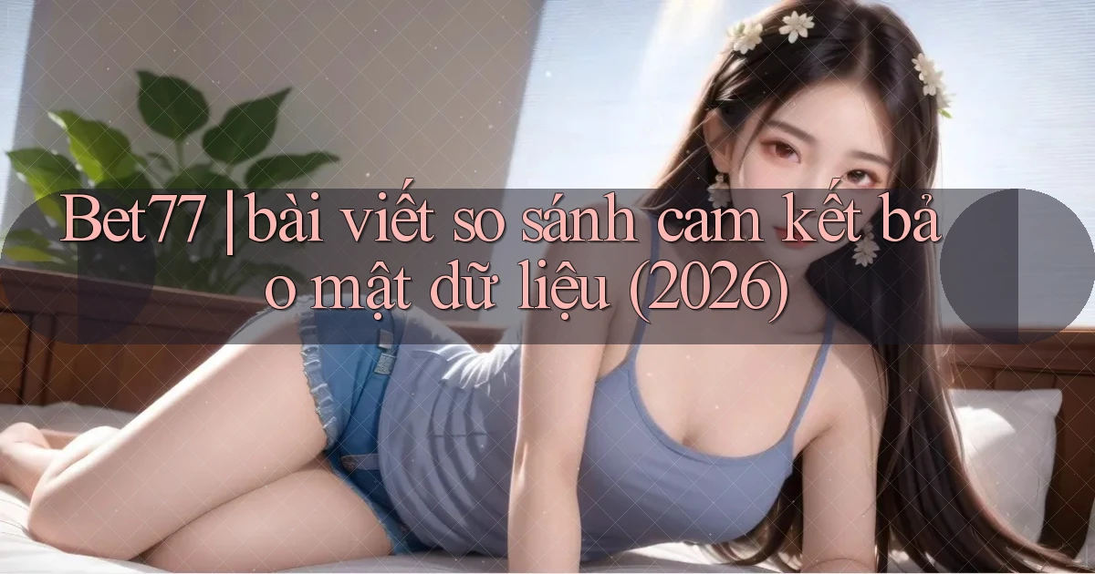 Bet77 bài viết so sánh cam kết bảo mật dữ liệu (2026)