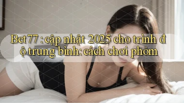 Bet77 cập nhật 2025 cho trình độ trung bình cách chơi phỏm