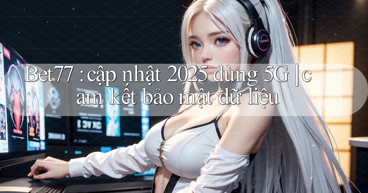 Bet77 cập nhật 2025 dùng 5G cam kết bảo mật dữ liệu