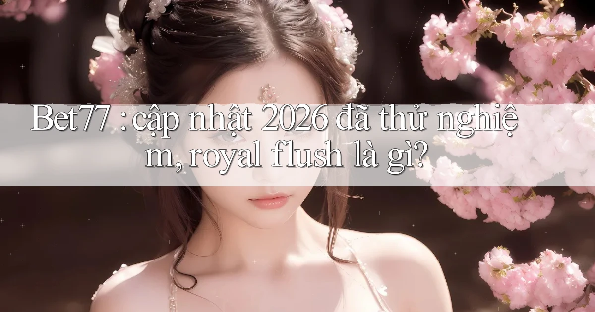 Bet77 cập nhật 2026 đã thử nghiệm, royal flush là gì