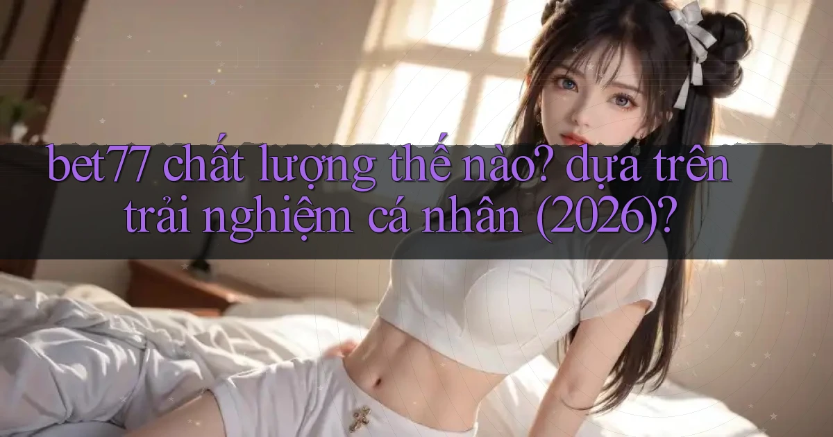 bet77 chất lượng thế nào dựa trên trải nghiệm cá nhân (2026)