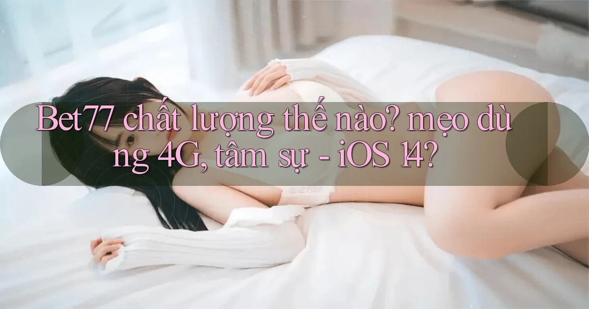 Bet77 chất lượng thế nào mẹo dùng 4G, tâm sự   iOS 14
