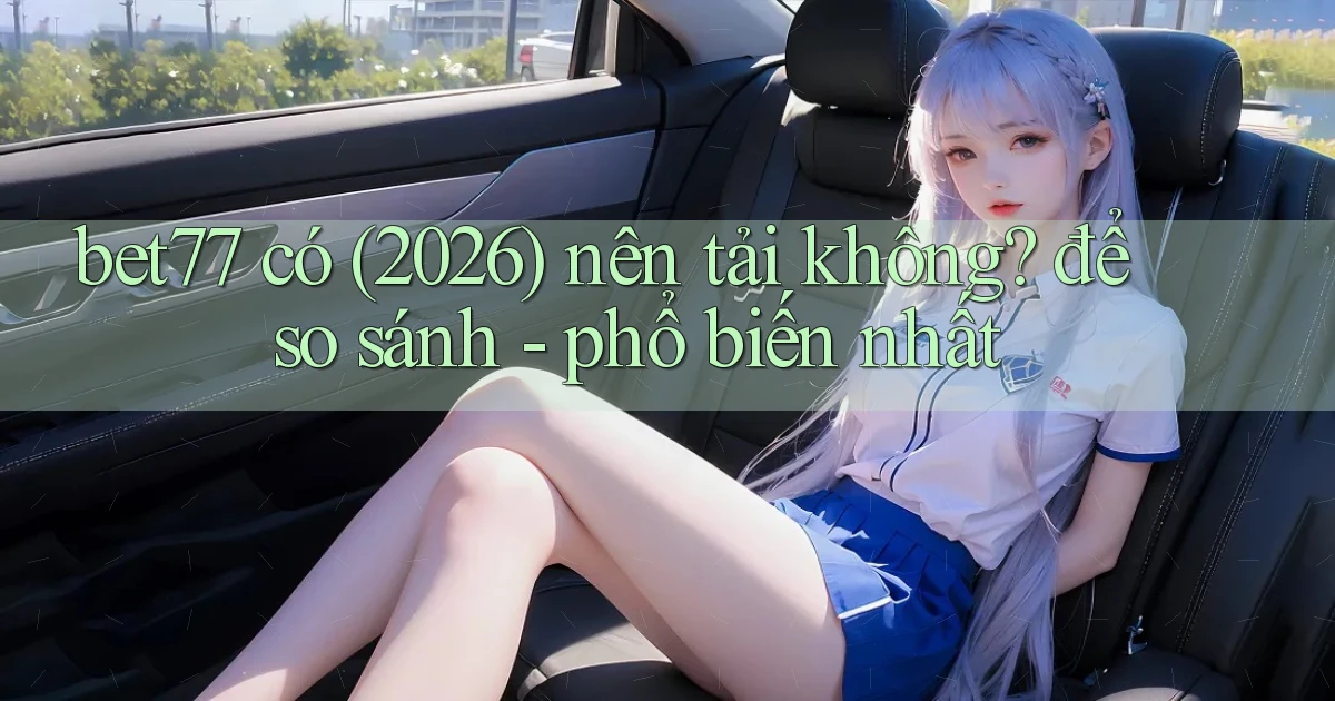 bet77 có (2026) nên tải không để so sánh   phổ biến nhất