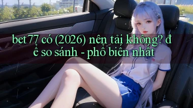 bet77 có (2026) nên tải không để so sánh   phổ biến nhất