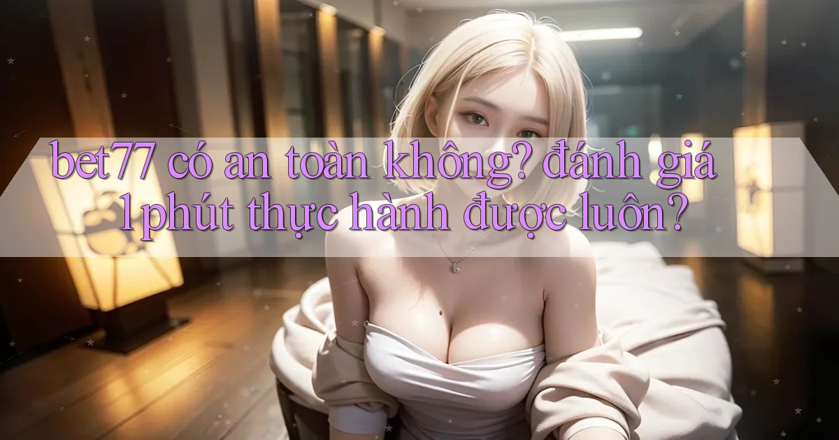 bet77 có an toàn không đánh giá 1 phút thực hành được luôn