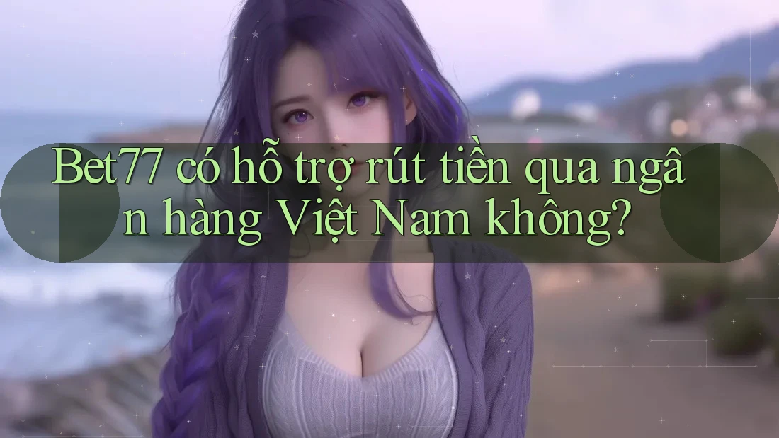Bet77 có hỗ trợ rút tiền qua ngân hàng Việt Nam không?
