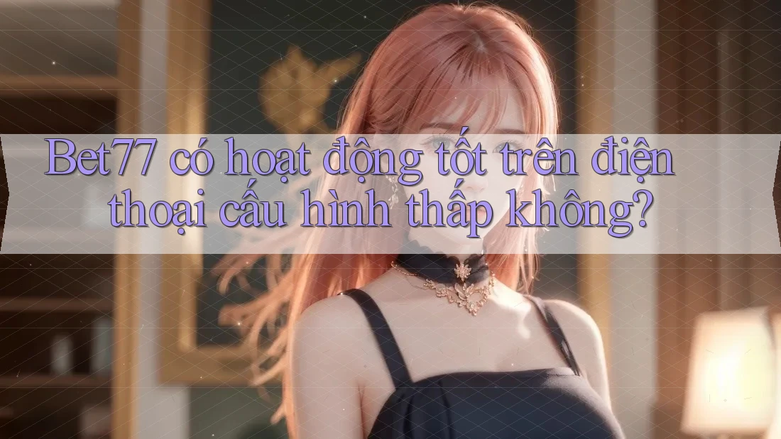 Bet77 có hoạt động tốt trên điện thoại cấu hình thấp không?