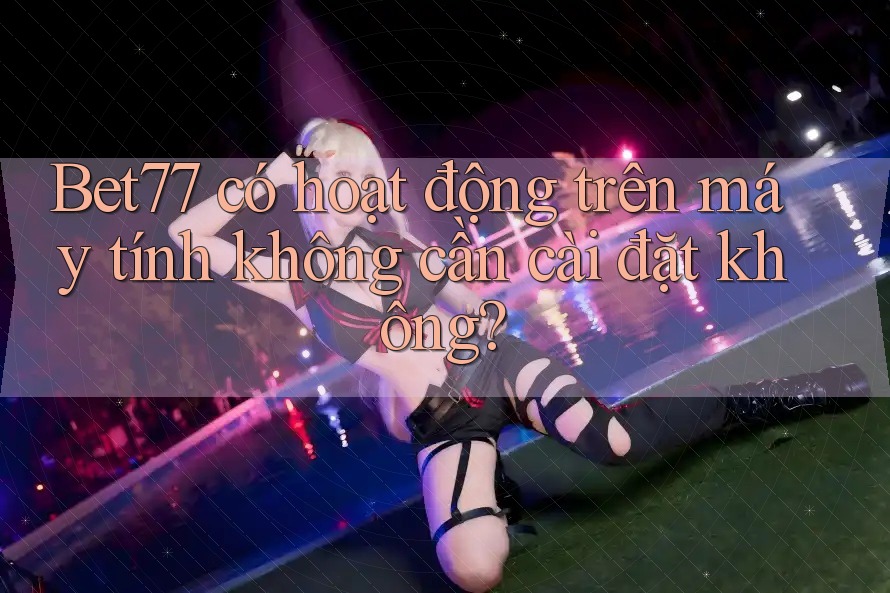 Bet77 có hoạt động trên máy tính không cần cài đặt không?
