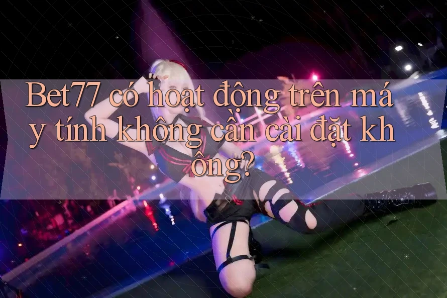 Bet77 có hoạt động trên máy tính không cần cài đặt không?