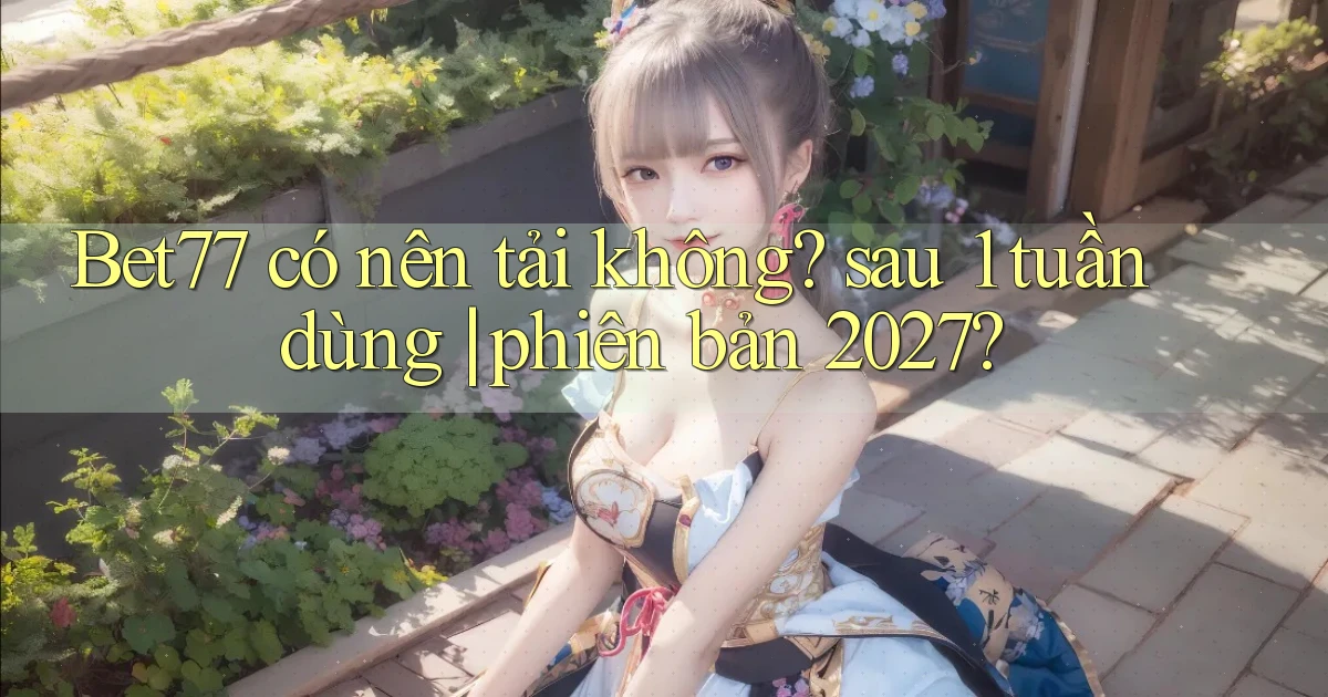 Bet77 có nên tải không sau 1 tuần dùng phiên bản 2027