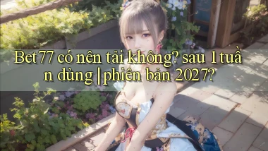 Bet77 có nên tải không sau 1 tuần dùng phiên bản 2027