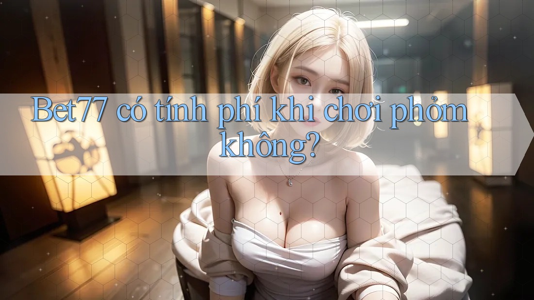 Bet77 có tính phí khi chơi phỏm không? Bet77 có tính phí khi chơi phỏm không?