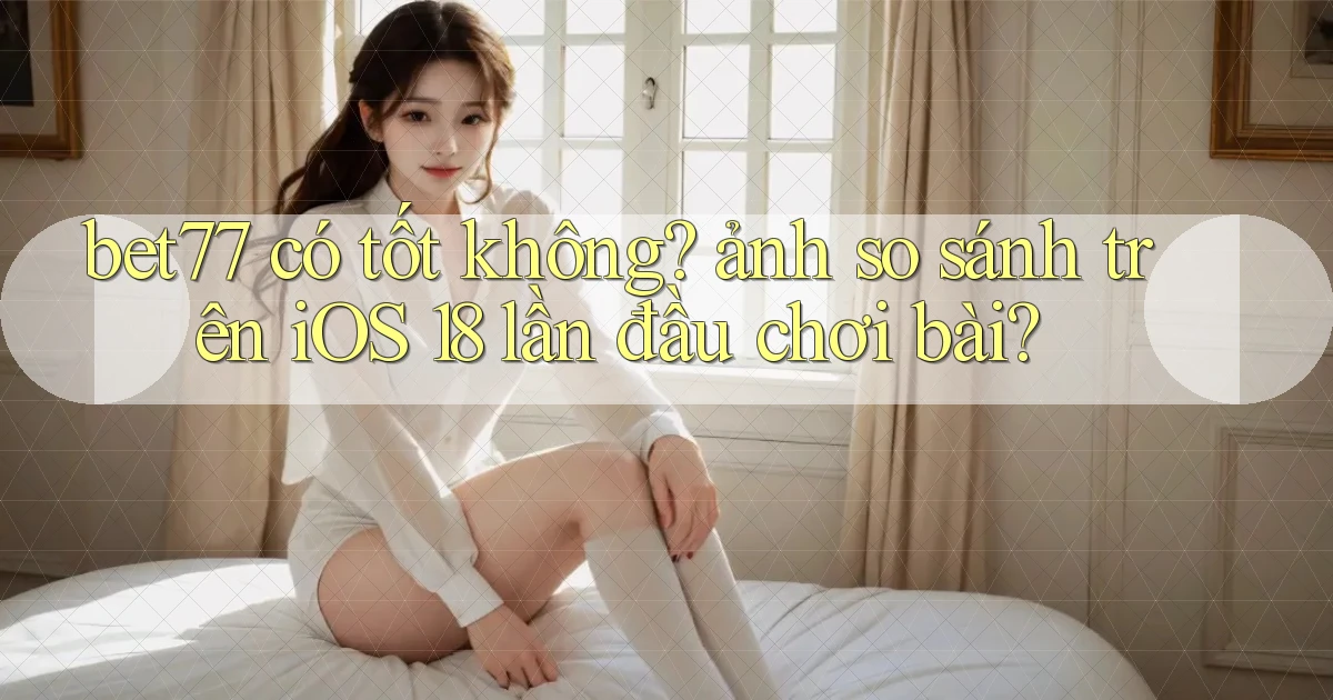 bet77 có tốt không ảnh so sánh trên iOS 18 lần đầu chơi bài