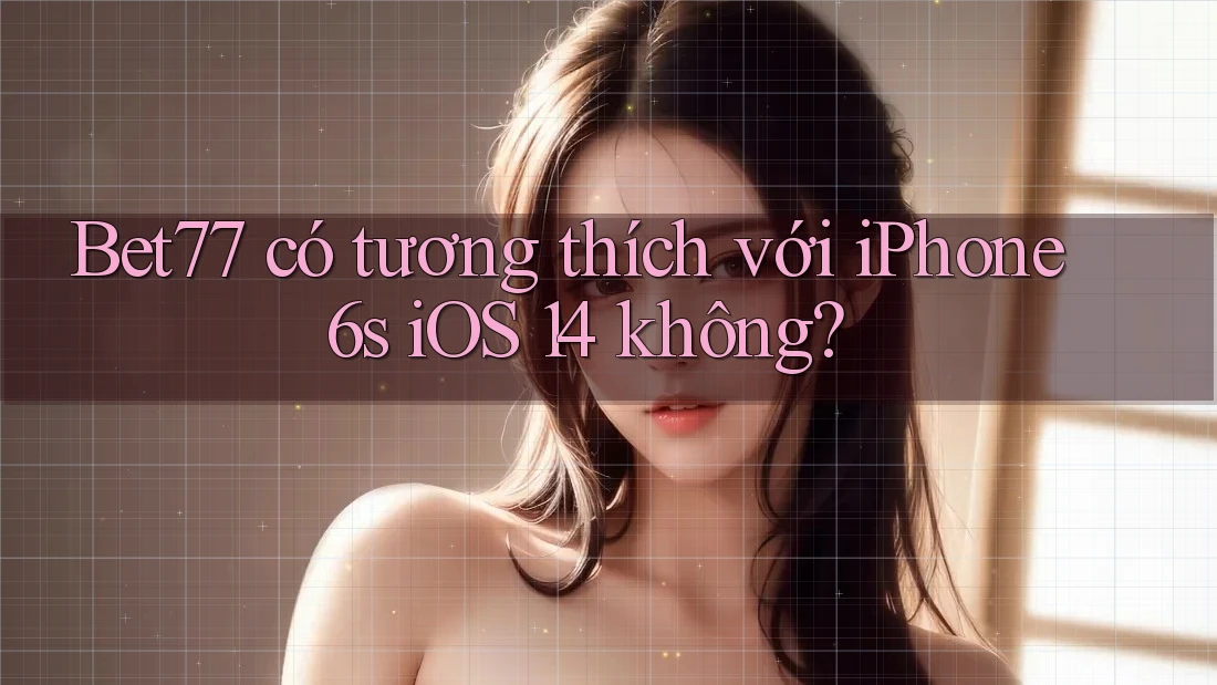 Bet77 có tương thích với iPhone 6s iOS 14 không?