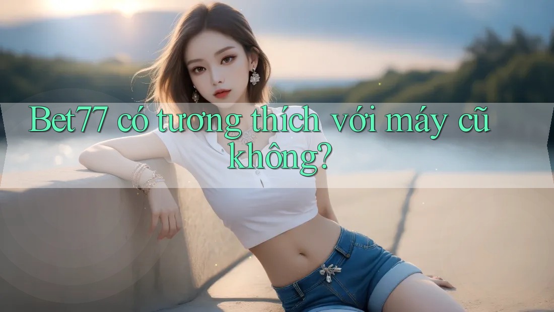 Bet77 có tương thích với máy cũ không?