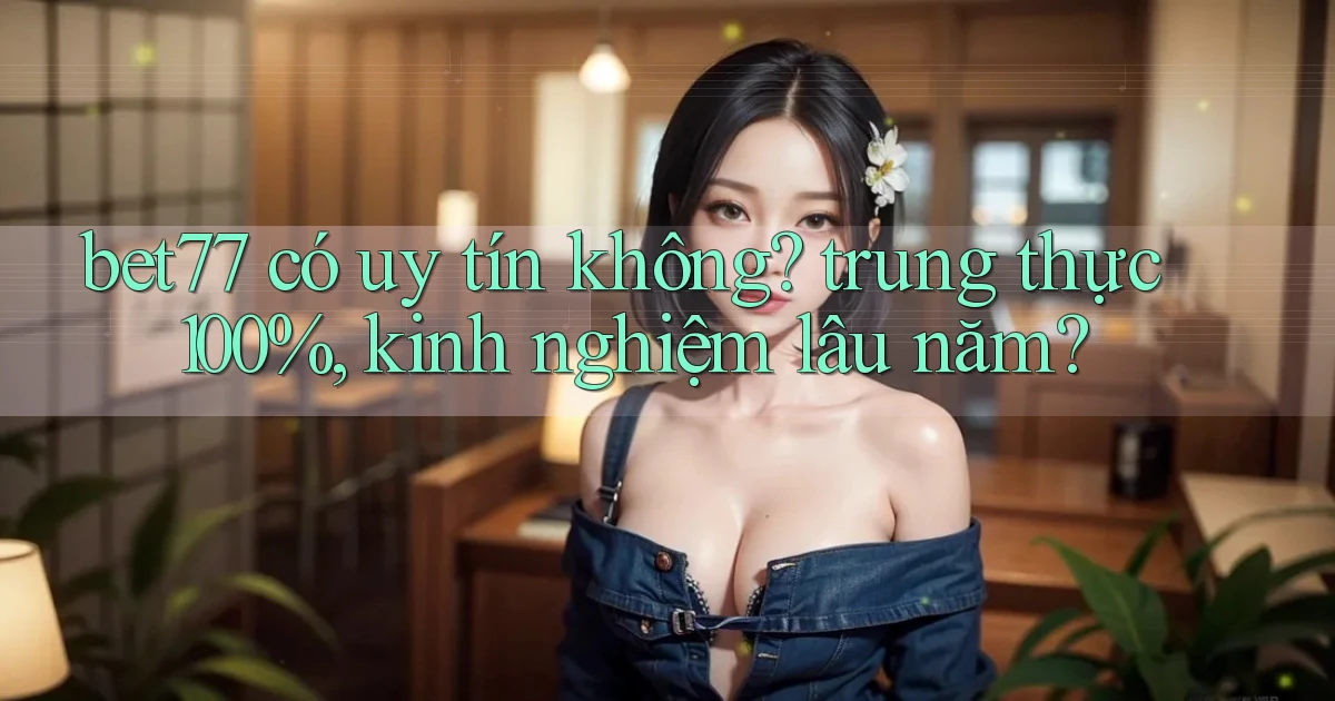bet77 có uy tín không trung thực 100%, kinh nghiệm lâu năm