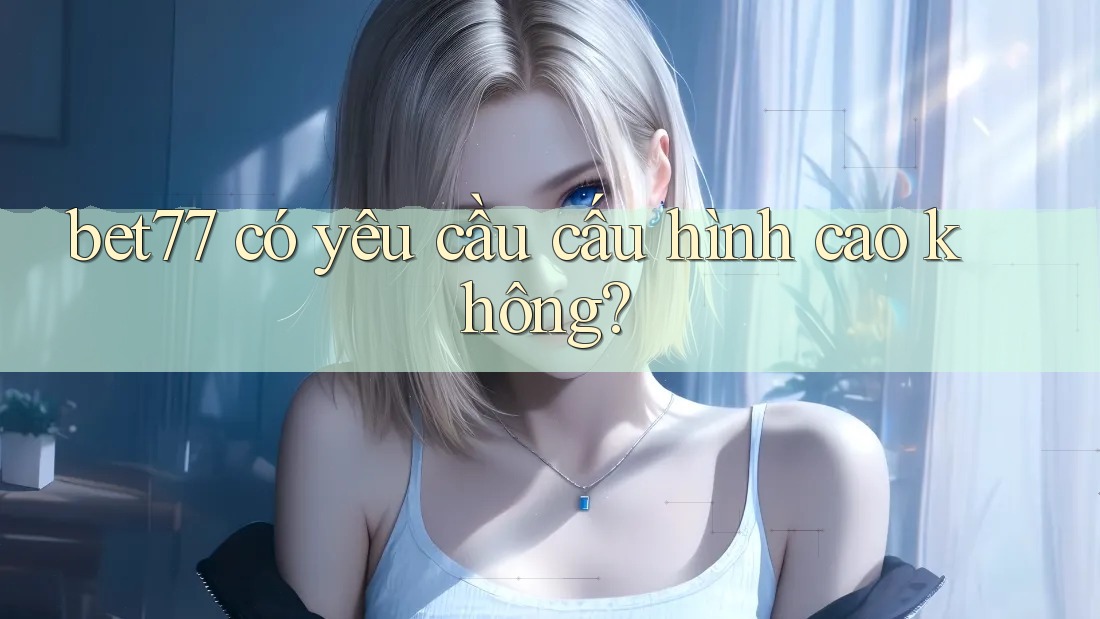 bet77 có yêu cầu cấu hình cao không? bet77 có yêu cầu cấu hình cao không?