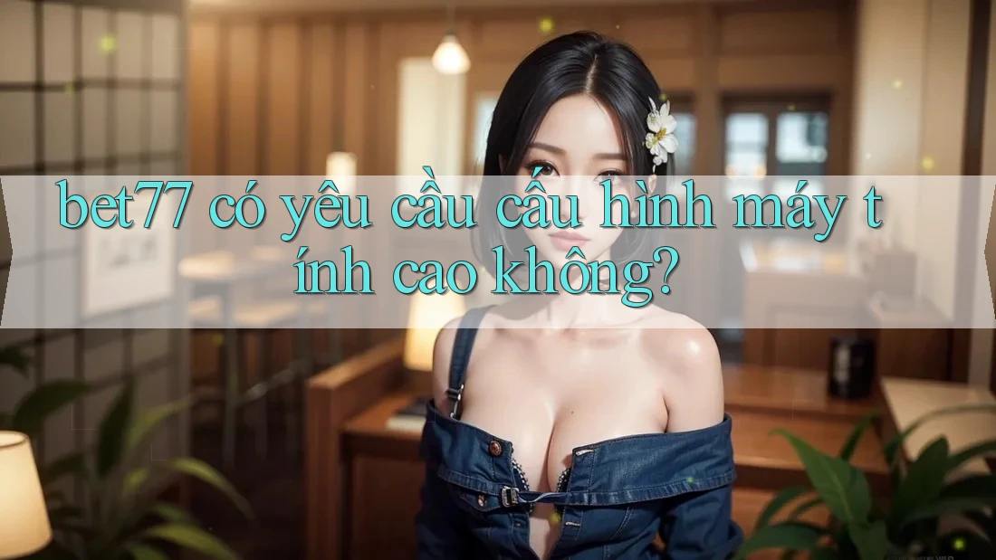bet77 có yêu cầu cấu hình máy tính cao không? bet77 có yêu cầu cấu hình máy tính cao không?