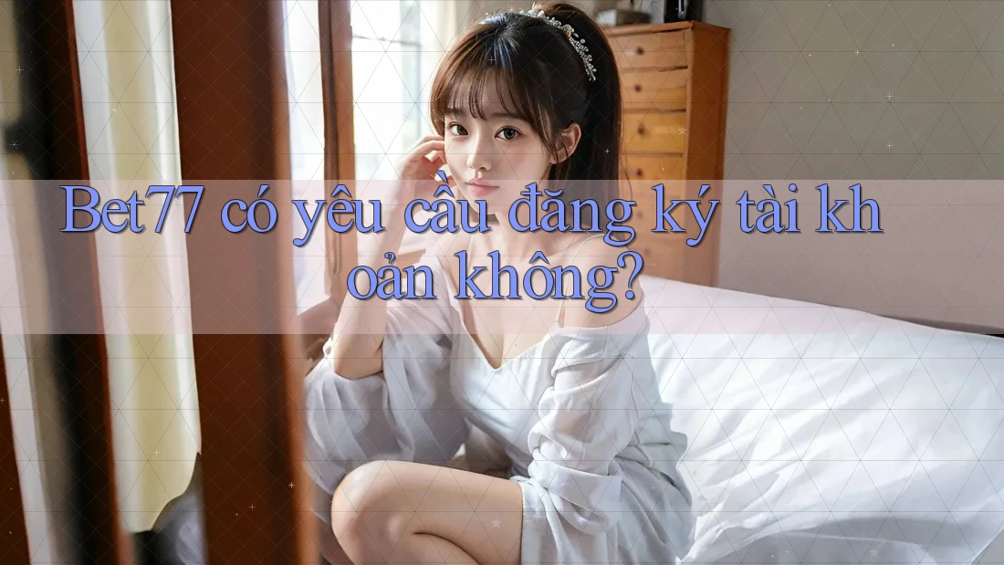 Bet77 có yêu cầu đăng ký tài khoản không? Bet77 có yêu cầu đăng ký tài khoản không?