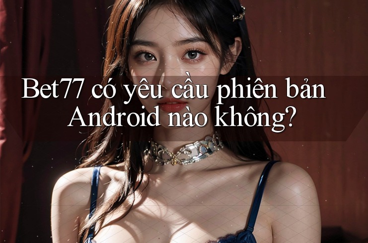 Bet77 có yêu cầu phiên bản Android nào không?