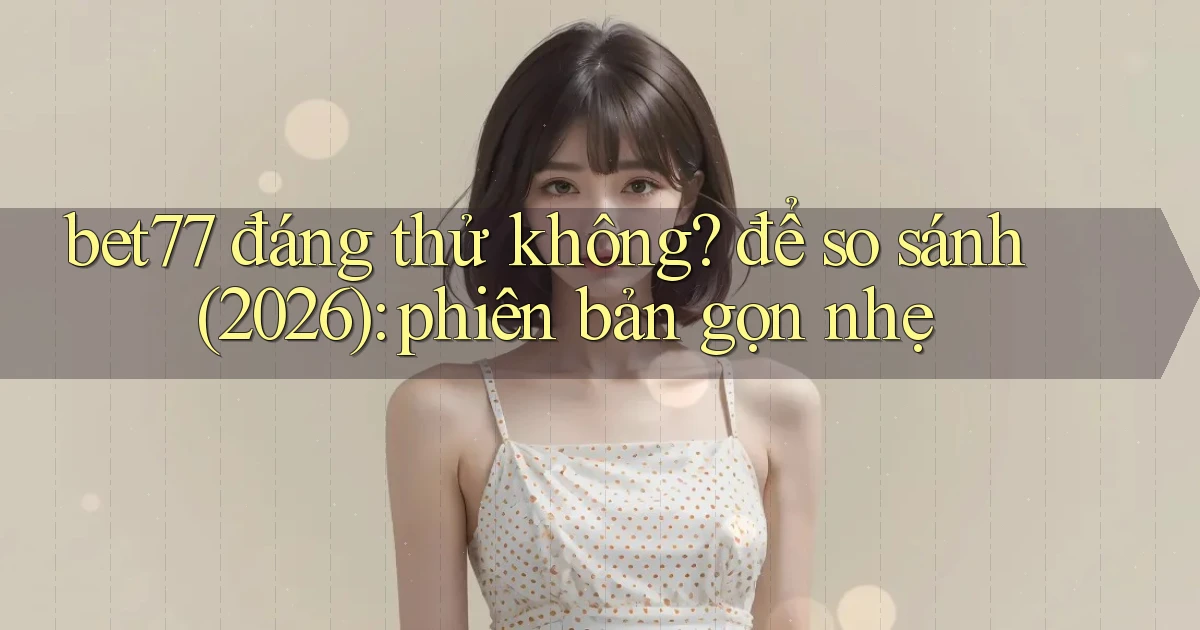 bet77 đáng thử không để so sánh (2026) phiên bản gọn nhẹ