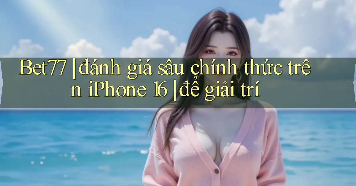 Bet77 đánh giá sâu chính thức trên iPhone 16 để giải trí
