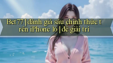 Bet77 đánh giá sâu chính thức trên iPhone 16 để giải trí