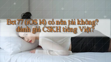 Bet77 (iOS 14) có nên tải không đánh giá CSKH tiếng Việt