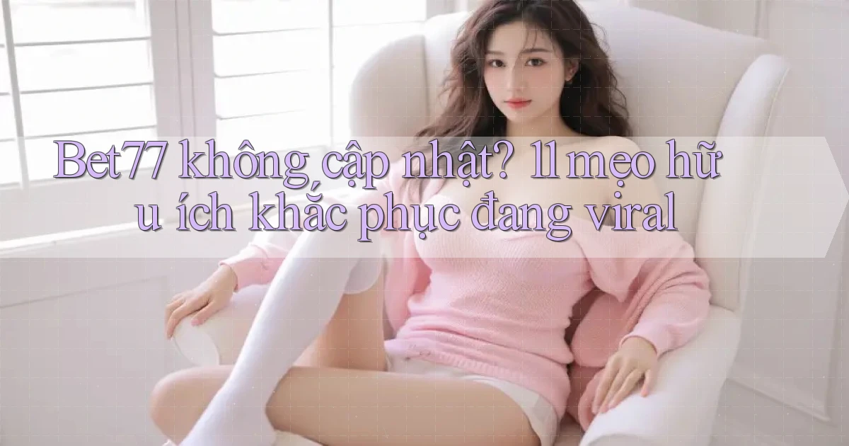 Bet77 không cập nhật 11 mẹo hữu ích khắc phục đang viral