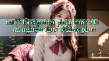 bet77 lỗi cập nhật phiên bản 9 kinh nghiệm thực tế khắc phục