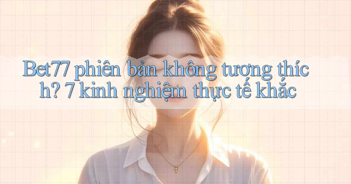 Bet77 phiên bản không tương thích 7 kinh nghiệm thực tế khắc