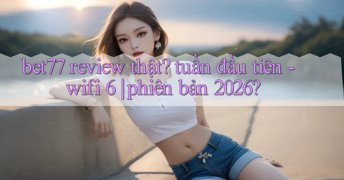 bet77 review thật tuần đầu tiên   wifi 6 phiên bản 2026