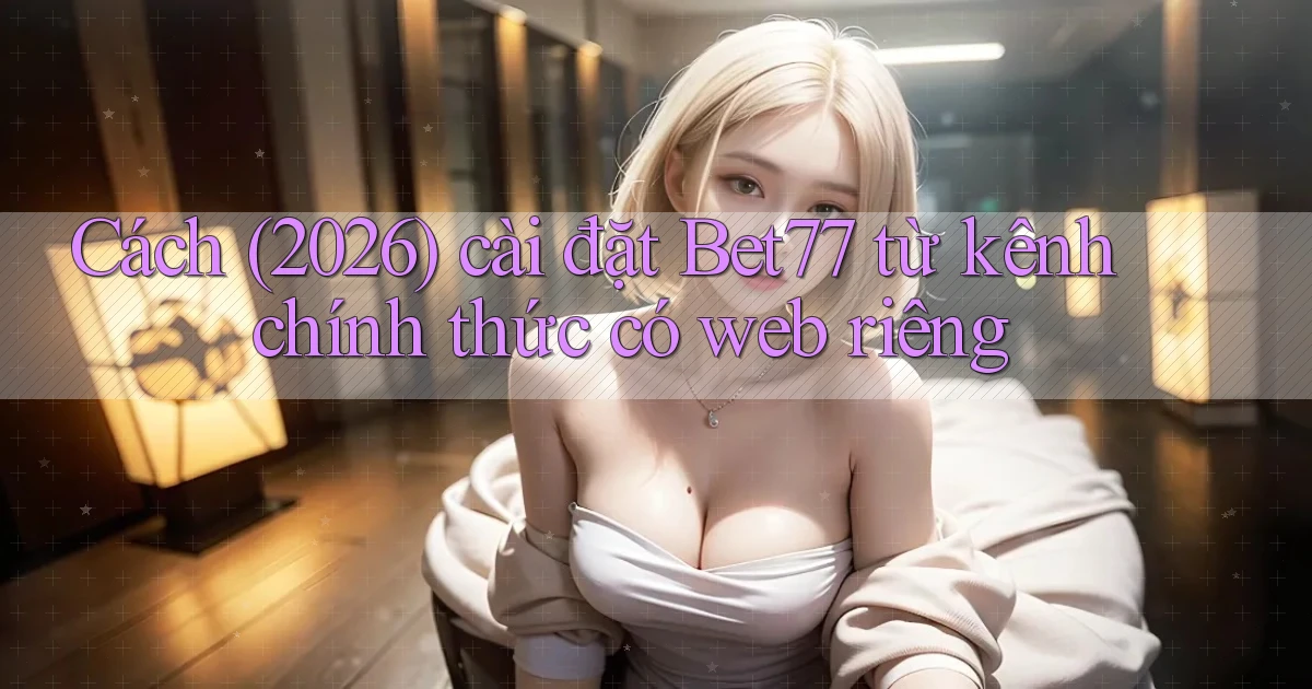 Cách (2026) cài đặt Bet77 từ kênh chính thức có web riêng