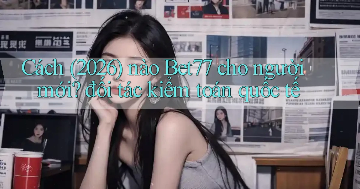 Cách (2026) nào Bet77 cho người mới đối tác kiểm toán quốc tế