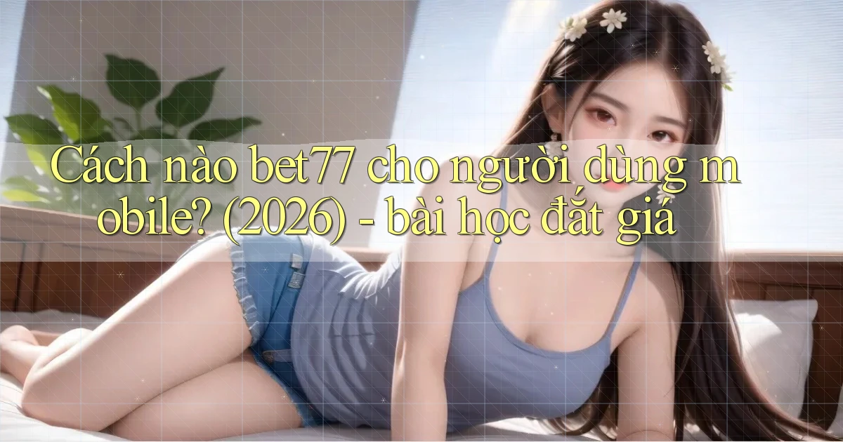 Cách nào bet77 cho người dùng mobile (2026)   bài học đắt giá