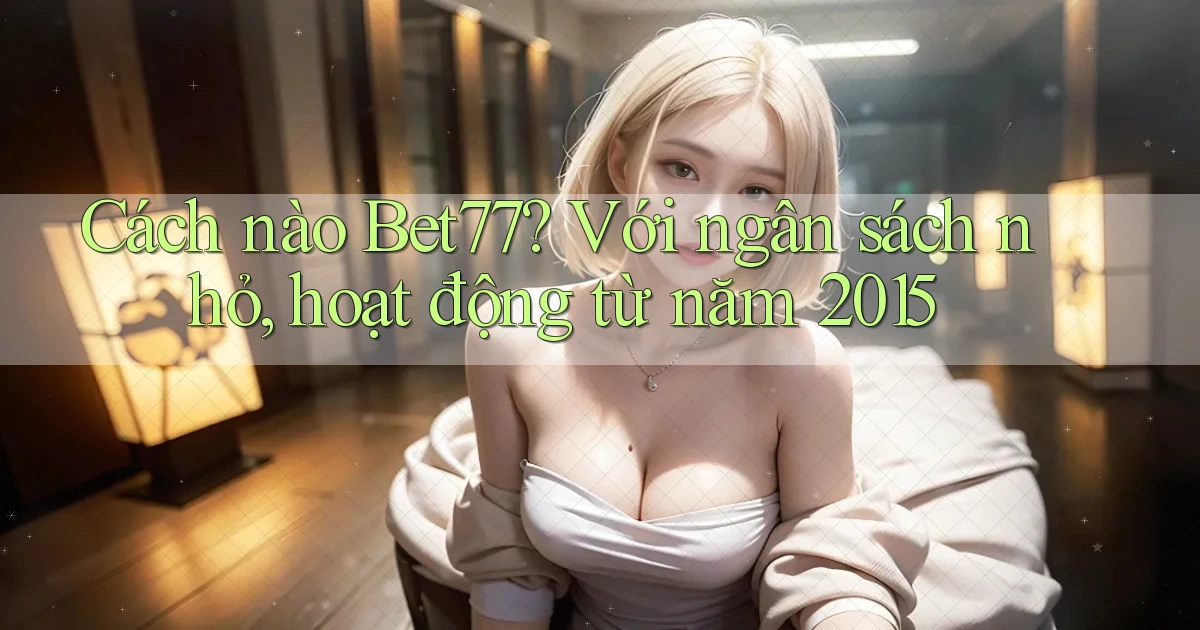 Cách nào Bet77 với ngân sách nhỏ, hoạt động từ năm 2015