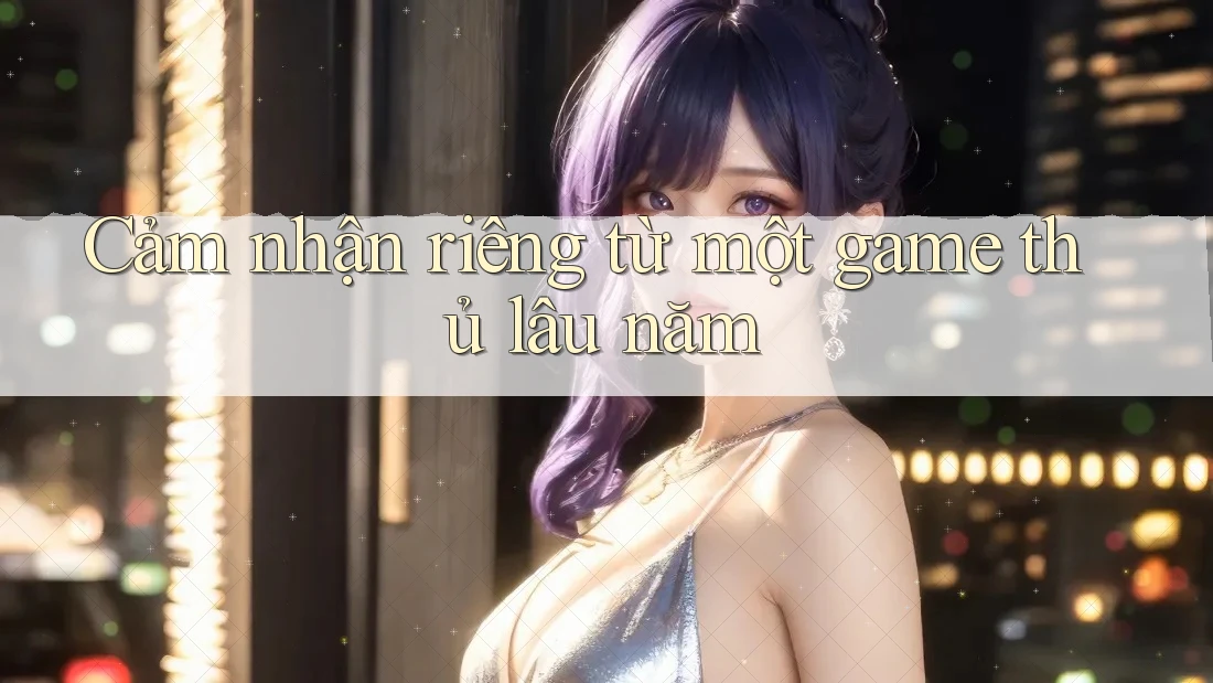Cảm nhận riêng từ một game thủ lâu năm Cảm nhận riêng từ một game thủ lâu năm