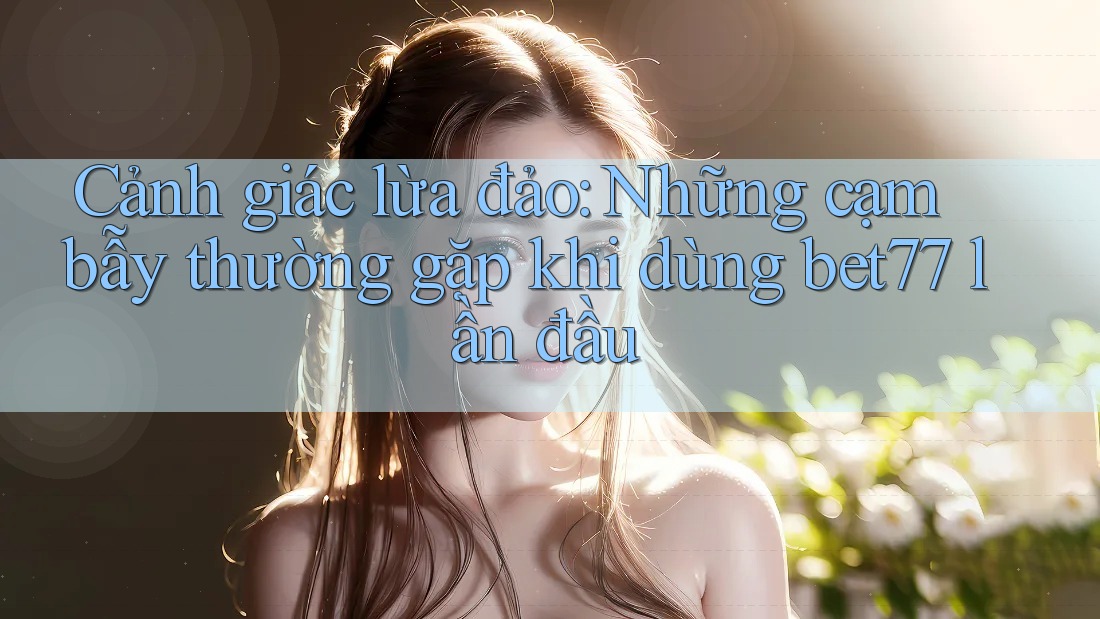 Cảnh giác lừa đảo: Những cạm bẫy thường gặp khi dùng bet77 lần đầu