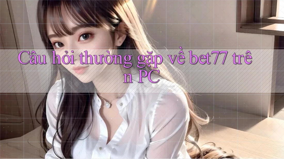 Câu hỏi thường gặp về bet77 trên PC